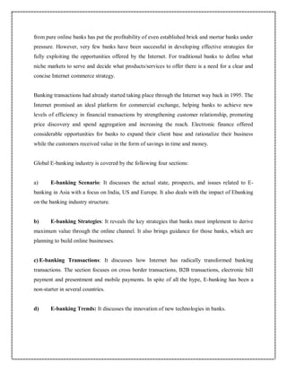 from pure online banks has put the profitability of even established brick and mortar banks under
pressure. However, very few banks have been successful in developing effective strategies for
fully exploiting the opportunities offered by the Internet. For traditional banks to define what
niche markets to serve and decide what products/services to offer there is a need for a clear and
concise Internet commerce strategy.
Banking transactions had already started taking place through the Internet way back in 1995. The
Internet promised an ideal platform for commercial exchange, helping banks to achieve new
levels of efficiency in financial transactions by strengthening customer relationship, promoting
price discovery and spend aggregation and increasing the reach. Electronic finance offered
considerable opportunities for banks to expand their client base and rationalize their business
while the customers received value in the form of savings in time and money.
Global E-banking industry is covered by the following four sections:
a) E-banking Scenario: It discusses the actual state, prospects, and issues related to E-
banking in Asia with a focus on India, US and Europe. It also deals with the impact of Ebanking
on the banking industry structure.
b) E-banking Strategies: It reveals the key strategies that banks must implement to derive
maximum value through the online channel. It also brings guidance for those banks, which are
planning to build online businesses.
c) E-banking Transactions: It discusses how Internet has radically transformed banking
transactions. The section focuses on cross border transactions, B2B transactions, electronic bill
payment and presentment and mobile payments. In spite of all the hype, E-banking has been a
non-starter in several countries.
d) E-banking Trends: It discusses the innovation of new technologies in banks.
 
