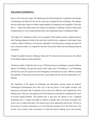 THE INDIAN EXPERIENCE
India is still in the early stages of E-banking growth and development. Competition and changes
in technology and lifestyle in the last five years have changed the face of banking. The changes
that have taken place impose on banks tough standards of competition and compliance. The issue
here is – 'Where does India stand in the scheme of E-banking.' E-banking is likely to bring a host
of opportunities as well as unprecedented risks to the fundamental nature of banking in India.
The impact of E- Banking in India is not yet apparent. Many global research companies believe
that E-banking adoption in India in the near future would be slow compared to other major Asian
countries. Indian E-banking is still nascent, although it is fast becoming a strategic necessity for
most commercial banks, as competition increases from private banks and non-banking financial
institutions.
Despite the global economic challenges facing the IT software and services sector, the outlook
for the Indian industry remains optimistic.
The Reserve Bank of India has also set up a "Working Group on E-banking to examine different
aspects of E-banking. The group focused on three major areas of E-banking i.e. (1) Technology
and Security issues (2) Legal issues and (3) Regulatory and Supervisory issues. RBI has accepted
the guidelines of the group and they provide a good insight into the security requirements of E-
banking.
The importance of the impact of technology and information security cannot be doubted.
Technological developments have been one of the key drivers of the global economy and
represent an instrument that if exploited well can boost the efficiency and competitively of the
banking sector. However, the rapid growth of the Internet has introduced a completely new level
of security related problems. The problem here is that since the Internet is not a regulated
technology and it is readily accessible to millions of people, there will always be people who
want to use it to make illicit gains. The security issue can be addressed at three levels. The first is
the security of customer information as it is sent from the customer's PC to the Web server. The
second is the security of the environment in which the Internet banking server and customer
 