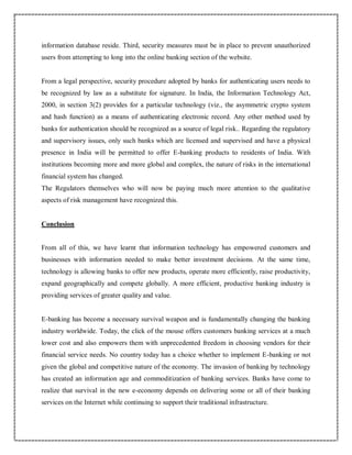 information database reside. Third, security measures must be in place to prevent unauthorized
users from attempting to long into the online banking section of the website.
From a legal perspective, security procedure adopted by banks for authenticating users needs to
be recognized by law as a substitute for signature. In India, the Information Technology Act,
2000, in section 3(2) provides for a particular technology (viz., the asymmetric crypto system
and hash function) as a means of authenticating electronic record. Any other method used by
banks for authentication should be recognized as a source of legal risk.. Regarding the regulatory
and supervisory issues, only such banks which are licensed and supervised and have a physical
presence in India will be permitted to offer E-banking products to residents of India. With
institutions becoming more and more global and complex, the nature of risks in the international
financial system has changed.
The Regulators themselves who will now be paying much more attention to the qualitative
aspects of risk management have recognized this.
Conclusion
From all of this, we have learnt that information technology has empowered customers and
businesses with information needed to make better investment decisions. At the same time,
technology is allowing banks to offer new products, operate more efficiently, raise productivity,
expand geographically and compete globally. A more efficient, productive banking industry is
providing services of greater quality and value.
E-banking has become a necessary survival weapon and is fundamentally changing the banking
industry worldwide. Today, the click of the mouse offers customers banking services at a much
lower cost and also empowers them with unprecedented freedom in choosing vendors for their
financial service needs. No country today has a choice whether to implement E-banking or not
given the global and competitive nature of the economy. The invasion of banking by technology
has created an information age and commoditization of banking services. Banks have come to
realize that survival in the new e-economy depends on delivering some or all of their banking
services on the Internet while continuing to support their traditional infrastructure.
 