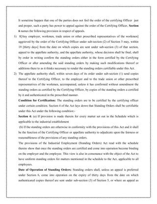 It sometime happen that one of the parties does not feel the order of the certifying Officer just
and proper, such a party has power to appeal against the order of the Certifying Officer, Section
6 names the following provision in respect of appeals.
1) 8[Any employer, workmen, trade union or other prescribed representatives of the workmen]
aggrieved by the order of the Certifying Officer under sub-section (2) of Section 5 may, within
19 [thirty days] from the date on which copies are sent under sub-section (3) of that section,
appeal to the appellate authority, and the appellate authority, whose decision shall be final, shall
by order in writing confirm the standing orders either in the form certified by the Certifying
Officer or after amending the said standing orders by making such modifications thereof or
additions there to as it thinks necessary to render the standing orders certifiable under this Act.
2) The appellate authority shall, within seven days of its order under sub-section (1) send copies
thereof to the Certifying Officer, to the employer and to the trade union or other prescribed
representatives of the workmen, accompanied, unless it has confirmed without amendment the
standing orders as certified by the Certifying Officer, by copies of the standing orders a certified
by it and authenticated in the prescribed manner.
Condition for Certification: The standing orders are to be certified by the certifying officer
under certain condition. Section 4 of the Act lays down that Standing Orders shall be certifiable
under this Act under the following condition:-
Section 4: (a) If provision is made therein for every matter set out in the Schedule which is
applicable to the industrial establishment
(b) If the standing orders are otherwise in conformity with the provisions of this Act and it shall
be the function of the Certifying Officer or appellate authority to adjudicate upon the fairness or
reasonableness of the provisions of any standing orders.
The provisions of the Industrial Employment (Standing Orders) Act read with the schedule
thereto show that once the standing orders are certified and come into operation become binding
on the employer and the employee. This view is also in consonance with the object of the Act to
have uniform standing orders for matters mentioned in the schedule to the Act, applicable to all
employees.
Date of Operation of Standing Orders: Standing orders shall, unless an appeal is preferred
under Section 6, come into operation on the expiry of thirty days from the date on which
authenticated copies thereof are sent under sub-section (3) of Section 5, or where an appeal as
 