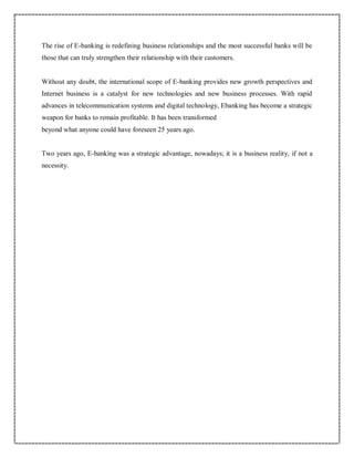 The rise of E-banking is redefining business relationships and the most successful banks will be
those that can truly strengthen their relationship with their customers.
Without any doubt, the international scope of E-banking provides new growth perspectives and
Internet business is a catalyst for new technologies and new business processes. With rapid
advances in telecommunication systems and digital technology, Ebanking has become a strategic
weapon for banks to remain profitable. It has been transformed
beyond what anyone could have foreseen 25 years ago.
Two years ago, E-banking was a strategic advantage, nowadays; it is a business reality, if not a
necessity.
 