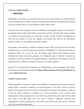 UNIT III: CYBER CRIMES
1. OBSCENITY
Pornography or obscenity is very sensitive issue all over the world yet there is no settled definition
of the word under any law. What is nude art or sexually explicit thing for one person may be obscene
or porn for another. Hence, it is very difficult to define “What is porn?”
There have been many attempts to limit the availability of pornographic content on the Internet by
governments and law enforcement bodies all around the world but with little effect. Classic example
is a website,www.incometaxpune.com, prima facie, it looks a website of Income tax department of
Pune City, but actually it’s a porn site. Though it was blocked many times by law enforcement
agencies in India, it is still available with obscene contains.
Pornography on the Internet is available in different formats. These range from pictures and short
animated movies, to sound files and stories (remember “Savitabhabhi”!!!). The Internet also makes it
possible to discuss sex, see live sex acts, and arrange sexual activities from computer screens.
Although the Indian Constitution guarantees the fundamental right of freedom of speech and
expression; it has been held that a law against obscenity is constitutional. The Supreme Court has
defined obscene as “offensive to modesty or decency; lewd, filthy, repulsive”.
Section 67 of the Information Technology Act, 2000 penalizes cyber pornography. Other Indian
laws that deal with pornography include the Indecent Representation of Women (Prohibition) Act
and the Indian Penal Code.
Section 67 reads as under:-
Whoever publishes or transmits or causes to be published or transmitted in the electronic form, any
material which is lascivious or appeals to the prurient interest or if its effect is such as to tend to
deprave and corrupt persons who are likely, having regard to all relevant circumstances, to read, see
or hear the matter contained or embodied in it, shall be punished on first conviction with
imprisonment of either description for a term which may extend to three years and with fine which
may extend to five lakh rupees and in the event of second or subsequent conviction with
imprisonment of either description for a term which may extend to five years and also with fine
which may extend to ten lakh rupees.
 