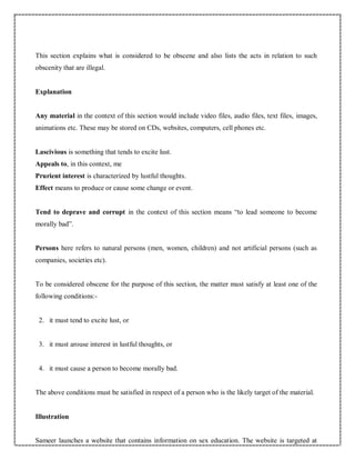 This section explains what is considered to be obscene and also lists the acts in relation to such
obscenity that are illegal.
Explanation
Any material in the context of this section would include video files, audio files, text files, images,
animations etc. These may be stored on CDs, websites, computers, cell phones etc.
Lascivious is something that tends to excite lust.
Appeals to, in this context, me
Prurient interest is characterized by lustful thoughts.
Effect means to produce or cause some change or event.
Tend to deprave and corrupt in the context of this section means “to lead someone to become
morally bad”.
Persons here refers to natural persons (men, women, children) and not artificial persons (such as
companies, societies etc).
To be considered obscene for the purpose of this section, the matter must satisfy at least one of the
following conditions:-
2. it must tend to excite lust, or
3. it must arouse interest in lustful thoughts, or
4. it must cause a person to become morally bad.
The above conditions must be satisfied in respect of a person who is the likely target of the material.
Illustration
Sameer launches a website that contains information on sex education. The website is targeted at
 
