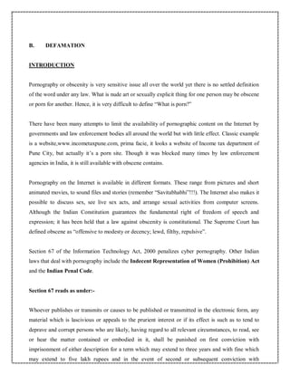 B. DEFAMATION
INTRODUCTION
Pornography or obscenity is very sensitive issue all over the world yet there is no settled definition
of the word under any law. What is nude art or sexually explicit thing for one person may be obscene
or porn for another. Hence, it is very difficult to define “What is porn?”
There have been many attempts to limit the availability of pornographic content on the Internet by
governments and law enforcement bodies all around the world but with little effect. Classic example
is a website,www.incometaxpune.com, prima facie, it looks a website of Income tax department of
Pune City, but actually it’s a porn site. Though it was blocked many times by law enforcement
agencies in India, it is still available with obscene contains.
Pornography on the Internet is available in different formats. These range from pictures and short
animated movies, to sound files and stories (remember “Savitabhabhi”!!!). The Internet also makes it
possible to discuss sex, see live sex acts, and arrange sexual activities from computer screens.
Although the Indian Constitution guarantees the fundamental right of freedom of speech and
expression; it has been held that a law against obscenity is constitutional. The Supreme Court has
defined obscene as “offensive to modesty or decency; lewd, filthy, repulsive”.
Section 67 of the Information Technology Act, 2000 penalizes cyber pornography. Other Indian
laws that deal with pornography include the Indecent Representation of Women (Prohibition) Act
and the Indian Penal Code.
Section 67 reads as under:-
Whoever publishes or transmits or causes to be published or transmitted in the electronic form, any
material which is lascivious or appeals to the prurient interest or if its effect is such as to tend to
deprave and corrupt persons who are likely, having regard to all relevant circumstances, to read, see
or hear the matter contained or embodied in it, shall be punished on first conviction with
imprisonment of either description for a term which may extend to three years and with fine which
may extend to five lakh rupees and in the event of second or subsequent conviction with
 