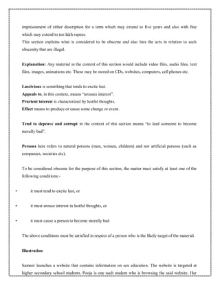 imprisonment of either description for a term which may extend to five years and also with fine
which may extend to ten lakh rupees.
This section explains what is considered to be obscene and also lists the acts in relation to such
obscenity that are illegal.
Explanation: Any material in the context of this section would include video files, audio files, text
files, images, animations etc. These may be stored on CDs, websites, computers, cell phones etc.
Lascivious is something that tends to excite lust.
Appeals to, in this context, means “arouses interest”.
Prurient interest is characterized by lustful thoughts.
Effect means to produce or cause some change or event.
Tend to deprave and corrupt in the context of this section means “to lead someone to become
morally bad”.
Persons here refers to natural persons (men, women, children) and not artificial persons (such as
companies, societies etc).
To be considered obscene for the purpose of this section, the matter must satisfy at least one of the
following conditions:-
• it must tend to excite lust, or
• it must arouse interest in lustful thoughts, or
• it must cause a person to become morally bad.
The above conditions must be satisfied in respect of a person who is the likely target of the material.
Illustration
Sameer launches a website that contains information on sex education. The website is targeted at
higher secondary school students. Pooja is one such student who is browsing the said website. Her
 