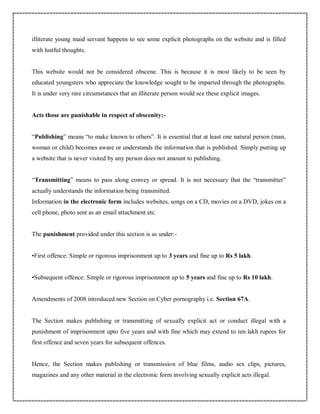 illiterate young maid servant happens to see some explicit photographs on the website and is filled
with lustful thoughts.
This website would not be considered obscene. This is because it is most likely to be seen by
educated youngsters who appreciate the knowledge sought to be imparted through the photographs.
It is under very rare circumstances that an illiterate person would see these explicit images.
Acts those are punishable in respect of obscenity:-
“Publishing” means “to make known to others”. It is essential that at least one natural person (man,
woman or child) becomes aware or understands the information that is published. Simply putting up
a website that is never visited by any person does not amount to publishing.
“Transmitting” means to pass along convey or spread. It is not necessary that the “transmitter”
actually understands the information being transmitted.
Information in the electronic form includes websites, songs on a CD, movies on a DVD, jokes on a
cell phone, photo sent as an email attachment etc.
The punishment provided under this section is as under:-
•First offence: Simple or rigorous imprisonment up to 3 years and fine up to Rs 5 lakh.
•Subsequent offence: Simple or rigorous imprisonment up to 5 years and fine up to Rs 10 lakh.
Amendments of 2008 introduced new Section on Cyber pornography i.e. Section 67A.
The Section makes publishing or transmitting of sexually explicit act or conduct illegal with a
punishment of imprisonment upto five years and with fine which may extend to ten lakh rupees for
first offence and seven years for subsequent offences.
Hence, the Section makes publishing or transmission of blue films, audio sex clips, pictures,
magazines and any other material in the electronic form involving sexually explicit acts illegal.
 