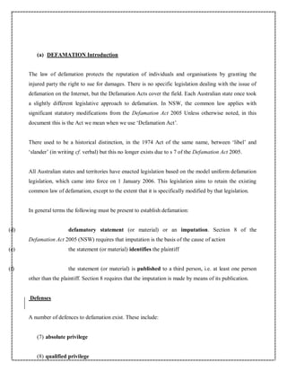 (a) DEFAMATION Introduction
The law of defamation protects the reputation of individuals and organisations by granting the
injured party the right to sue for damages. There is no specific legislation dealing with the issue of
defamation on the Internet, but the Defamation Acts cover the field. Each Australian state once took
a slightly different legislative approach to defamation. In NSW, the common law applies with
significant statutory modifications from the Defamation Act 2005 Unless otherwise noted, in this
document this is the Act we mean when we use ‘Defamation Act’.
There used to be a historical distinction, in the 1974 Act of the same name, between ‘libel’ and
‘slander’ (in writing cf. verbal) but this no longer exists due to s 7 of the Defamation Act 2005.
All Australian states and territories have enacted legislation based on the model uniform defamation
legislation, which came into force on 1 January 2006. This legislation aims to retain the existing
common law of defamation, except to the extent that it is specifically modified by that legislation.
In general terms the following must be present to establish defamation:
(d) defamatory statement (or material) or an imputation. Section 8 of the
Defamation Act 2005 (NSW) requires that imputation is the basis of the cause of action
(e) the statement (or material) identifies the plaintiff
(f) the statement (or material) is published to a third person, i.e. at least one person
other than the plaintiff. Section 8 requires that the imputation is made by means of its publication.
Defenses
A number of defences to defamation exist. These include:
(7) absolute privilege
(8) qualified privilege
 