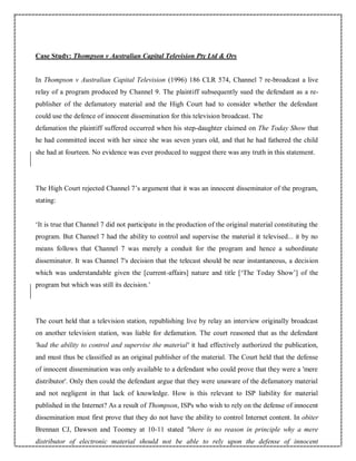 Case Study: Thompson v Australian Capital Television Pty Ltd & Ors
In Thompson v Australian Capital Television (1996) 186 CLR 574, Channel 7 re-broadcast a live
relay of a program produced by Channel 9. The plaintiff subsequently sued the defendant as a re-
publisher of the defamatory material and the High Court had to consider whether the defendant
could use the defence of innocent dissemination for this television broadcast. The
defamation the plaintiff suffered occurred when his step-daughter claimed on The Today Show that
he had committed incest with her since she was seven years old, and that he had fathered the child
she had at fourteen. No evidence was ever produced to suggest there was any truth in this statement.
The High Court rejected Channel 7’s argument that it was an innocent disseminator of the program,
stating:
‘It is true that Channel 7 did not participate in the production of the original material constituting the
program. But Channel 7 had the ability to control and supervise the material it televised... it by no
means follows that Channel 7 was merely a conduit for the program and hence a subordinate
disseminator. It was Channel 7's decision that the telecast should be near instantaneous, a decision
which was understandable given the [current-affairs] nature and title [‘The Today Show’] of the
program but which was still its decision.’
The court held that a television station, republishing live by relay an interview originally broadcast
on another television station, was liable for defamation. The court reasoned that as the defendant
'had the ability to control and supervise the material' it had effectively authorized the publication,
and must thus be classified as an original publisher of the material. The Court held that the defense
of innocent dissemination was only available to a defendant who could prove that they were a 'mere
distributor'. Only then could the defendant argue that they were unaware of the defamatory material
and not negligent in that lack of knowledge. How is this relevant to ISP liability for material
published in the Internet? As a result of Thompson, ISPs who wish to rely on the defense of innocent
dissemination must first prove that they do not have the ability to control Internet content. In obiter
Brennan CJ, Dawson and Toomey at 10-11 stated "there is no reason in principle why a mere
distributor of electronic material should not be able to rely upon the defense of innocent
 