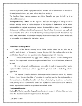 aforesaid is preferred, on the expiry of seven days from the date on which copies of the order of
the appellate authority are sent under sub-section (2) of Section 6.
The Standing Orders become mandatory provisions thereafter and must be followed if an
industrial dispute arises.
Posting of Standing Orders: The Act imposes a duty upon the employer to put up the text of
certified standing orders in English language of the majority of workmen on special boards
maintained for the purpose, at or near the entrance through which the majority of workmen enter
the industrial establishment and in all departments thereof where the workmen are employed.
This section has been held to be merely directory but non-compliance with the direction may
result in the employer not succeeding in satisfying the industrial tribunal that there is proper case
for termination of service or other disciplinary action.
Modification Standing Orders
• Under Section 10 (1) Standing orders finally certified under this Act shall not be
modified until the expiry of six months from the date on which the standing order or the last
modifications thereof come into operation, unless the agreement provide otherwise.
• An employer or workmen may apply to the Certifying Officer to have the standing orders
modified. Such application must be accompanied by five copies of the modification proposed to
be made.
• However where such modifications are proposed to be made by agreement between the
employer and the workmen, a certified copy of that agreement shall be filed along with the
application.
• The Supreme Court in Shahadara Saharanpur Light Railway Co. Ltd v. S.S. Railway
Workers Union2
observed the object of providing the time limit was that the standing orders or
their modifications should be allowed to work for a sufficiently long time to see whether they
work properly or not. Even that time limit is not rigid because a modification even before six
months is permissible if there is an agreement between the parties.
Penalties and Procedure
Section 13 of the Act prescribes the penalties and procedure in case of violation of the provisions
of the Act. It contains the following provisions in this regard-
2
AIR (1969 SC 513
 