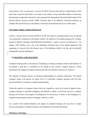 dissemination if the circumstances so permit”(at 589). However they did not expand further on this
point and it must be noted that it was made in the context of the controlled medium of television
broadcasting as opposed to interactive and comparatively unregulated and uncontrolled media of the
Internet (Doran Flaming Liability 2000). Currently there is no definitive Australian authority on
whether ISPs and ICHs rely on the defense of innocent dissemination and if so to what extent.
Case Study: Godfrey v Demon Internet Ltd
Godfrey v Demon Internet Limited [1999] 4 All ER 342 relates to a posting made on the newsgroup
‘soc.culture.thai’ contained on the Demon website. An unknown US resident posing as Dr. Godfrey
posted an offensive message, which Morland J described as “squalid, obscene and defamatory”. On
January 1997 Godfrey sent a fax to the defendant notifying them of the forged imputation and
requesting its removal from the Demon server. The defendant failed to do this and the plaintiff
subsequently sued for defamation.
(d) HACKING AND CRACKING
Computer hacking refers to the practice of modifying or altering computer software and hardware to
accomplish a goal that is considered to be outside of the creator’s original objective. Those
individuals who engage in computer hacking activities are typically referred to as “hackers.”
The majority of hackers possess an advanced understanding of computer technology. The typical
computer hacker will possess an expert level in a particular computer program and will have
advanced abilities in regards to computer programming.
Unlike the majority of computer crimes which are regarded as clear cut in terms of legality issues,
computer hacking is somewhat ambiguous and difficult to define. In all forms, however, computer
hacking will involve some degree of infringement on the privacy of others or the damaging of a
computer-based property such as web pages, software, or files.
As a result of this loaded definition, the impact of computer hacking will vary from a simple
invasive procedure to an illegal extraction of confidential or personal information.
Definitions of Hacking
 