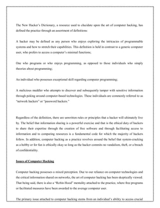 The New Hacker’s Dictionary, a resource used to elucidate upon the art of computer hacking, has
defined the practice through an assortment of definitions:
A hacker may be defined as any person who enjoys exploring the intricacies of programmable
systems and how to stretch their capabilities. This definition is held in contrast to a generic computer
user, who prefers to access a computer’s minimal functions;
One who programs or who enjoys programming, as opposed to those individuals who simply
theorize about programming;
An individual who possesses exceptional skill regarding computer programming;
A malicious meddler who attempts to discover and subsequently tamper with sensitive information
through poking around computer-based technologies. These individuals are commonly referred to as
“network hackers” or “password hackers.”
Regardless of the definition, there are unwritten rules or principles that a hacker will ultimately live
by. The belief that information sharing is a powerful exercise and that is the ethical duty of hackers
to share their expertise through the creation of free software and through facilitating access to
information and to computing resources is a fundamental code for which the majority of hackers
follow. In addition, computer hacking as a practice revolves around the belief that system-cracking
as a hobby or for fun is ethically okay so long as the hacker commits no vandalism, theft, or a breach
of confidentiality.
Issues of Computer Hacking
Computer hacking possesses a mixed perception. Due to our reliance on computer technologies and
the critical information shared on networks, the art of computer hacking has been skeptically viewed.
That being said, there is also a “Robin Hood” mentality attached to the practice, where free programs
or facilitated measures have been awarded to the average computer user.
The primary issue attached to computer hacking stems from an individual’s ability to access crucial
 