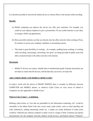 It is therefore possible to network the mobile device to a home office or the internet while travelling.
Benefits
(a) Mobile computing can improve the service you offer your customers. For example, you
could use your laptop computers to give a presentation. Or you could remotely to your diary
to arrange a follow-up appointment.
(b) More powerful solutions can link you directly into the office network while working off site,
for instance to access your company’s database or accounting systems.
• This leads to great flexibility in working – for example, enabling home working, or working
while travelling. Increasingly, networking ‘hot spots’ are being provided in public areas that
allow connection back to the office network or the internet.
Drawbacks
• Mobile IT devices can expose valuable data to unauthorized people if proper precautions are
not taken to ensure that the devices, and the data they can access, are kept safe.
ARE CYBER CRIME AND MOBILE CRIME SAME?
In today’s world with the advent of SMART PHONES there is virtually no difference between
COMPUTER and MOBILE phones, so whatever Cyber Crime we were aware of related to
Computers are also applicable to Mobile Crime.
What is Cyber Crime? – A definition.
Defining cyber-crimes, as “acts that are punishable by the Information technology Act” would be
unsuitable as the Indian Penal Code also covers many cyber-crimes, such as email spoofing and
cyber defamation, sending threatening emails etc. a simple yet sturdy definition of cyber-crime
would be “unlawful acts wherein computer is either a tool or a target or both. Criminals can operate
anonymously over the computer networks, hackers invade privacy, and hackers destroy “Property”
 