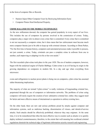 in the form of computer files or Records.
• Hackers Injure Other Computer Users by Destroying Information Syste
• Computer Pirates Steal Intellectual Property.
CRIME RALATED TO THE MOBILE TECHNOLOGY
As the new millennium dawned, the computer has gained popularity in every aspect of our lives.
This includes the use of computers by persons involved in the commission of crimes. Today,
computers play a major role in almost every crime that is committed. Every crime that is committed
is not nor necessarily a computer crime, but it does mean that law enforcement must become much
more computer literate just to be able to keep up with criminal element. According to Donn Parker,
“For the first time in human history, computers and automated processes make it possible to possess,
not just commit, a crime. Today, criminals can pass a complete crime in software from one to
another, each improving or adapting it to his or her own needs.”
The first recorded cyber-crime took place in the year 1820. The era of modern computers, however,
began with the analytical engine of Charles Babbage. Cyber-crime is an evil having its origin in the
growing dependence on computers in modern life. In a day and age when everything from
microwave
ovens and refrigerators to nuclear power plants is being run on computers, cyber-crime has assumed
rather threatening implications.
The majority of what are termed “cyber-crimes” is really violations of longstanding criminal law,
perpetrated through the use of computers or information networks. The problems of crime using
computers will rarely require the creation of new substantive criminal law; rather, they suggest need
for better and more effective means of international co-operation to enforce existing laws.
On the other hand, there are new and serious problems posed by attacks against computer and
information systems, such as malicious hacking, dissemination of viruses, and denial-of-service
attacks. Such attacks should be effectively prohibited, wherever they may originate. At the same
time, it is to be remembered that often the most effective way to counter such as attacks is to quickly
deploy technical countermeasures; therefore, to the extent that well-meaning but overbroad criminal
regulations diminish the technical edge of legitimate information security research and engineering,
 