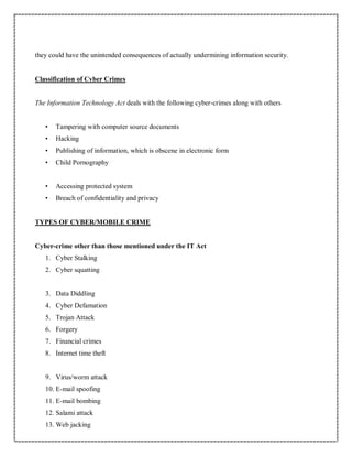 they could have the unintended consequences of actually undermining information security.
Classification of Cyber Crimes
The Information Technology Act deals with the following cyber-crimes along with others
• Tampering with computer source documents
• Hacking
• Publishing of information, which is obscene in electronic form
• Child Pornography
• Accessing protected system
• Breach of confidentiality and privacy
TYPES OF CYBER/MOBILE CRIME
Cyber-crime other than those mentioned under the IT Act
1. Cyber Stalking
2. Cyber squatting
3. Data Diddling
4. Cyber Defamation
5. Trojan Attack
6. Forgery
7. Financial crimes
8. Internet time theft
9. Virus/worm attack
10. E-mail spoofing
11. E-mail bombing
12. Salami attack
13. Web jacking
 