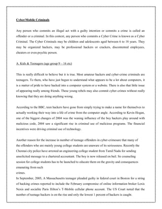 Cyber/Mobile Criminals
Any person who commits an illegal act with a guilty intention or commits a crime is called an
offender or a criminal. In this context, any person who commits a Cyber Crime is known as a Cyber
Criminal. The Cyber Criminals may be children and adolescents aged between 6 to 18 years. They
may be organized hackers, may be professional hackers or crackers, discontented employees,
cheaters or even psychic person.
A. Kids & Teenagers (age group 9 – 16 etc)
This is really difficult to believe but it is true. Most amateur hackers and cyber-crime criminals are
teenagers. To them, who have just begun to understand what appears to be a lot about computers, it
is a matter of pride to have hacked into a computer system or a website. There is also that little issue
of appearing really among friends. These young rebels may also commit cyber-crimes without really
knowing that they are doing anything wrong.
According to the BBC, teen hackers have gone from simply trying to make a name for themselves to
actually working their way into a life of crime from the computer angle. According to Kevin Hogan,
one of the biggest changes of 2004 was the waning influence of the boy hackers play around with
malicious code, 2004 saw a significant rise in criminal use of malicious programs. The financial
incentives were driving criminal use of technology.
Another reason for the increase in number of teenage offenders in cyber-crimesare that many of
the offenders who are mainly young college students are unaware of its seriousness. Recently the
Chennai city police have arrested an engineering college student from Tamil Nadu for sending
unsolicited message to a chartered accountant. The boy is now released on bail. So counseling
session for college students has to be launched to educate them on the gravity and consequences
emanating from such
crimes.
In September, 2005, A Massachusetts teenager pleaded guilty in federal court in Boston for a string
of hacking crimes reported to include the February compromise of online information broker Lexis
Nexis and socialite Paris Hilton’s T-Mobile cellular phone account. The US Court noted that the
number of teenage hackers is on the rise and only the lowest 1 percent of hackers is caught.
 