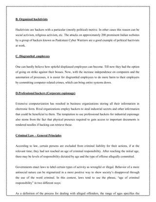 B. Organized hacktivists
Hacktivists are hackers with a particular (mostly political) motive. In other cases this reason can be
social activism, religious activism, etc. The attacks on approximately 200 prominent Indian websites
by a group of hackers known as Paskistani Cyber Warriors are a good example of political hactivists
at work.
C. Disgruntled .employees
One can hardly believe how spiteful displeased employees can become. Till now they had the option
of going on strike against their bosses. Now, with the increase independence on computers and the
automation of processes, it is easier for disgruntled employees to do more harm to their employers
by committing computer related crimes, which can bring entire systems down.
D.Professional hackers (Corporate espionage)
Extensive computerization has resulted in business organizations storing all their information in
electronic form. Rival organizations employ hackers to steal industrial secrets and other information
that could be beneficial to them. The temptation to use professional hackers for industrial espionage
also stems from the fact that physical presence required to gain access to important documents is
rendered needles if hacking can retrieve those.
Criminal Law – General Principles
According to law, certain persons are excluded from criminal liability for their actions, if at the
relevant time; they had not reached an age of criminal responsibility. After reaching the initial age,
there may be levels of responsibility dictated by age and the type of offense allegedly committed.
Governments enact laws to label certain types of activity as wrongful or illegal. Behavior of a more
antisocial nature can be stigmatized in a more positive way to show society’s disapproval through
the use of the word criminal. In this context, laws tend to use the phrase, “age of criminal
responsibility” in two different ways:
As a definition of the process for dealing with alleged offenders, the range of ages specifies the
 