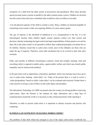 exemption of a child from the adult system of prosecution and punishment. Most states develop
special juvenile justice systems in parallel to the adult criminal justice system. Children are diverted
into this system when they have committed what would have been an offense in an adult.
1) As the physical capacity of the child to commit a crime. Hence, children are deemed incapable of
committing some sexual or other acts requiring abilities of a more mature quality.
The age of majority is the threshold of adulthood as it is conceptualized in the law. It is the
chronological moment when children legally assume majority control over their actions and
decisions, thereby terminating the legal control and legal responsibilities of their parents over and for
them. Bu in the cyber world it is not possible to follow these traditional principles of criminal law to
fix liability. Statistics reveal that in cyber-crime world, most of the offenders are those who are
under the age of majority. Therefore, some other mechanism has to be evolved to deal with cyber
criminals.
Ethics and morality in different circumstances connotes varied and complex meaning. Each and
everything which is opposed to public policy, against public welfare and which may disturb public
tranquility may be immoral and unethical.
In the past terms such as imperialism, colonialism, apartheid, which were burning issues have given
way to cyber-crime, hacking, ‘cyber-ethics’ etc. Today in the present there is a need to evolve a
‘cyber-jurisprudence’ based on which ‘cyber-ethics’ can be evaluated and criticized. Further there is
a dire need for evolving a code of Ethics on the Cyber-Space and discipline.
The Information Technology Act 2000 was passed when the country was facing problem of growing
cyber-crimes. Since the Internet is the medium for huge information and a large base of
communications around the world, it is necessary to take certain precautions while operating it.
Therefore, in order to prevent cyber-crime it is important to educate everyone and practice safe
computing.
IS INDIAN LAW SUFFICIENT TO HANDLE MOBILE CRIME?
The problem of data theft which has emerged as one of the major cyber-crimes worldwide has
 