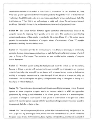 attracted little attention of law makers in India. Unlike U.K which has The Data protection Act, 1984
there is no specific legislation in India to tackle this problem, though India boasts of its Information
Technology Act, 2000 to address the ever growing menace of cyber-crimes, including data theft. The
truth is that our IT Act, 2000 is not well equipped to tackle such crimes. The various provisions of
the IT Act, 2000 which deals with the problem to some extent are briefly discussed below.
Section 43:- This section provides protection against destruction and unauthorized access of the
computer system by imposing heavy penalty up to one crore. The unauthorized downloading
extraction and copying of data are also covered under this section. Clause ‘C’ of this section impose
penalty for unauthorized introduction of computer viruses of contaminants. Clause ‘G’ provides
penalties for assisting the unauthorized access.
Section 65:- This section provides for computer source code. If anyone knowingly or intentionally
conceals, destroys, alters or causes another to do as such shall have to suffer imprisonment of up to 3
years or fine up to 2 lakh rupee. Thus protection has been provided against tampering of computer
source documents.
Section 66:- Protection against hacking has been provided under this section. As per this section,
hacking is defined as any act with an intention to cause wrongful loss or damage to any person or
with the knowledge that wrongful loss or damage will be caused to any person an information
residing in a computer resource must be either destroyed, deleted, altered or its value and utility get
diminished. This section imposes the penalty of imprisonment of up to three years or fine up to 2
lakh rupee or both on the hacker.
Section 70:- This section provides protection of the data stored in the protected system. Protected
systems are those computers, computer system or computer network to which the appropriate
government, by issuing gazette information in the official gazette, declared it as protected system.
Any access or attempt to secure access of that system in contravention of the provision of this
section will make the person accessed liable for punishment of imprisonment which may extend to
ten years and shall also be liable to fine.
Section 72:- This section provides protection against breach of confidentiality and privacy of the
data. As per this, any person upon whom powers have been conferred under IT Act and allied rules
to secure access to any electronic record, book, register, correspondence, information document of
 