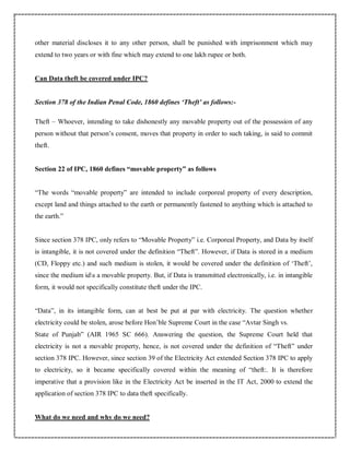 other material discloses it to any other person, shall be punished with imprisonment which may
extend to two years or with fine which may extend to one lakh rupee or both.
Can Data theft be covered under IPC?
Section 378 of the Indian Penal Code, 1860 defines ‘Theft’ as follows:-
Theft – Whoever, intending to take dishonestly any movable property out of the possession of any
person without that person’s consent, moves that property in order to such taking, is said to commit
theft.
Section 22 of IPC, 1860 defines “movable property” as follows
“The words “movable property” are intended to include corporeal property of every description,
except land and things attached to the earth or permanently fastened to anything which is attached to
the earth.”
Since section 378 IPC, only refers to “Movable Property” i.e. Corporeal Property, and Data by itself
is intangible, it is not covered under the definition “Theft”. However, if Data is stored in a medium
(CD, Floppy etc.) and such medium is stolen, it would be covered under the definition of ‘Theft’,
since the medium ids a movable property. But, if Data is transmitted electronically, i.e. in intangible
form, it would not specifically constitute theft under the IPC.
“Data”, in its intangible form, can at best be put at par with electricity. The question whether
electricity could be stolen, arose before Hon’ble Supreme Court in the case “Avtar Singh vs.
State of Punjab” (AIR 1965 SC 666). Answering the question, the Supreme Court held that
electricity is not a movable property, hence, is not covered under the definition of “Theft” under
section 378 IPC. However, since section 39 of the Electricity Act extended Section 378 IPC to apply
to electricity, so it became specifically covered within the meaning of “theft:. It is therefore
imperative that a provision like in the Electricity Act be inserted in the IT Act, 2000 to extend the
application of section 378 IPC to data theft specifically.
What do we need and why do we need?
 