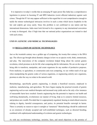 It is imperative in today’s worlds that an emerging IT super power like India has a comprehensive
legislation to protect its booming IT and BPO Industries (worst affected industries) against such
crimes. Though the IT Act may appear sufficient in this regard but it is not comprehensive enough to
tackle the minute technological intricacies involves in such a crime which leaves loopholes in the
law and culprits get away easily. Since this problem is not confirmed to one nation and has
international dimensions, India must look forward to be a signatory to any international convention
or treaty in thisregard. Also if high time that our national police organizations are trained to deal
with such crimes.
UNIT-IV: GENETIC AND MEDICAL TECHNOLOGIES
(a) REGULATION OF GENETIC TECHNOLOGY
Just as the twentieth century was a golden age of computing, the twenty-first century is the DNA
age. The silicon age brought about dramatic changes in how we as species work, think, ommunicate,
and play. The innovations of the computer revolution helped bring about the current genetic
revolution, which promises to do for life what computing did for information. We are on the verge of
being able to transform, manipulate, and create organisms for any number of productive purposes.
From medicine, to agriculture, to construction and even computing, we are within reach of an age
when manipulating the genetic codes of various organisms, or engineering entirely new organisms,
promises to alter the way we relate to the natural world.
Biotechnology, specifically genetic engineering, is already a beneficial resource, employed in
medicine, manufacturing, and agriculture. We have begun reaping the practical rewards of genetic
engineering such as new medical therapies and increased crop yields and so far only a few instances
of measurable harm have resulted. Genetic engineering has the potential to improve our health and
well-being dramatically, revolutionize our manner of living, help us to conserve limited resources,
and produce new wealth. Provided that it is appropriately regulated, bearing in mind ethical concerns
relating to dignity, harmful consequences, and justice, its potential benefits outweigh its harms.
There is certainly no reason to reject it outright as “unnatural.” Biotechnology should be understood
as an extension of already accepted and well-established techniques, such as directed breeding,
combined with sophisticated understanding of evolution and genetic technologies.
As with any revolutionary technology, anxieties, fears, and moral objections to the promise of
 