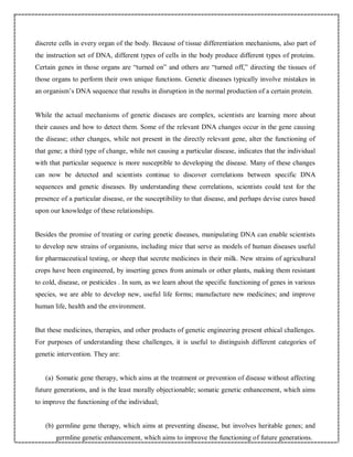 discrete cells in every organ of the body. Because of tissue differentiation mechanisms, also part of
the instruction set of DNA, different types of cells in the body produce different types of proteins.
Certain genes in those organs are “turned on” and others are “turned off,” directing the tissues of
those organs to perform their own unique functions. Genetic diseases typically involve mistakes in
an organism’s DNA sequence that results in disruption in the normal production of a certain protein.
While the actual mechanisms of genetic diseases are complex, scientists are learning more about
their causes and how to detect them. Some of the relevant DNA changes occur in the gene causing
the disease; other changes, while not present in the directly relevant gene, alter the functioning of
that gene; a third type of change, while not causing a particular disease, indicates that the individual
with that particular sequence is more susceptible to developing the disease. Many of these changes
can now be detected and scientists continue to discover correlations between specific DNA
sequences and genetic diseases. By understanding these correlations, scientists could test for the
presence of a particular disease, or the susceptibility to that disease, and perhaps devise cures based
upon our knowledge of these relationships.
Besides the promise of treating or curing genetic diseases, manipulating DNA can enable scientists
to develop new strains of organisms, including mice that serve as models of human diseases useful
for pharmaceutical testing, or sheep that secrete medicines in their milk. New strains of agricultural
crops have been engineered, by inserting genes from animals or other plants, making them resistant
to cold, disease, or pesticides . In sum, as we learn about the specific functioning of genes in various
species, we are able to develop new, useful life forms; manufacture new medicines; and improve
human life, health and the environment.
But these medicines, therapies, and other products of genetic engineering present ethical challenges.
For purposes of understanding these challenges, it is useful to distinguish different categories of
genetic intervention. They are:
(a) Somatic gene therapy, which aims at the treatment or prevention of disease without affecting
future generations, and is the least morally objectionable; somatic genetic enhancement, which aims
to improve the functioning of the individual;
(b) germline gene therapy, which aims at preventing disease, but involves heritable genes; and
germline genetic enhancement, which aims to improve the functioning of future generations.
 