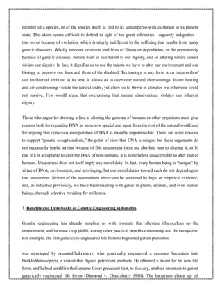 member of a species, or of the species itself, is tied to its unhampered-with evolution to its present
state. This claim seems difficult to defend in light of the great infirmities—arguably indignities—
that occur because of evolution, which is utterly indifferent to the suffering that results from many
genetic disorders. Wholly innocent creatures lead lives of illness or degradation, or die prematurely
because of genetic diseases. Nature itself is indifferent to our dignity, and so altering nature cannot
violate our dignity. In fact, it dignifies us to use the talents we have to alter our environment and our
biology to improve our lives and those of the disabled. Technology in any form is an outgrowth of
our intellectual abilities: at its best, it allows us to overcome natural shortcomings. Home heating
and air conditioning violate the natural order, yet allow us to thrive in climates we otherwise could
not survive. Few would argue that overcoming that natural disadvantage violates our inherent
dignity.
Those who argue for drawing a line at altering the genome of humans or other organisms must give
reasons both for regarding DNA as somehow special and apart from the rest of the natural world and
for arguing that conscious manipulation of DNA is morally impermissible. There are some reasons
to support “genetic exceptionalism,” the point of view that DNA is unique, but those arguments do
not necessarily imply: a) that because of this uniqueness there are absolute bars to altering it; or b)
that if it is acceptable to alter the DNA of non-humans, it is nonetheless unacceptable to alter that of
humans. Uniqueness does not itself imply any moral duty. In fact, every human being is “unique” by
virtue of DNA, environment, and upbringing, but our moral duties toward each do not depend upon
that uniqueness. Neither of the assumptions above can be sustained by logic or empirical evidence,
and, as indicated previously, we have beentinkering with genes in plants, animals, and even human
beings, through selective breeding for millennia.
2. Benefits and Drawbacks of Genetic Engineering a) Benefits
Genetic engineering has already supplied us with products that alleviate illness,clean up the
environment, and increase crop yields, among other practical benefits tohumanity and the ecosystem.
For example, the first genetically engineered life form to begranted patent protection
was developed by AnandaChakrabarty, who genetically engineered a common bacterium into
Burkholderiacepacia, a variant that digests petroleum products. He obtained a patent for his new life
form, and helped establish theSupreme Court precedent that, to this day, enables inventors to patent
genetically engineered life forms (Diamond v. Chakrabarty 1980). The bacterium cleans up oil
 