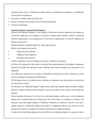 registered trade union, or federation of trade unions or association of employers or a federation
of association of employers
3. Prevention of illegal strikes and lock-outs
4. Relief to workmen in the matter of lay-off and retrenchment
5. Collective bargaining
Industrial Dispute and Individual Disputes:
Section 2(K) Industrial Dispute is “any dispute of difference between employers and employers
or between employers and workmen; or between workmen and workmen, which is connected
with the employment or non-employment or the terms of employment or with the conditions of
labour of any person.”
Industrial dispute as defined under Sec. 2(k) exists between-
Parties to the dispute who may be
 Employers and workmen
 Employers and Employers
 Workmen and workmen
a) There should be a factum of dispute not merely a difference of opinion.
b) It has to be espoused by the union in writing at the commencement of the dispute. Subsequent
espousal will render the reference invalid. Therefore date when the dispute was espoused is very
important.
c) It affects the interests of not merely an individual workman but several workmen as a class
who are working in an industrial establishment.
d) The dispute may be in relation to any workman or workmen or any other person in whom they
are interested as a body.
The definition of “Industrial Dispute” under section 2(K) may include within its ambit a dispute
between a single workman and his employer, because the plural in the context, will include the
singular.
Before insertion of Section 2-A of the Act an individual dispute could not per se be an industrial
dispute, but it could become one if taken up by the Trade Union or a number of workmen. The
Supreme Court and indeed majority of Industrial Tribunals are inclined to take the view that a
dispute raised by a dismissed employee provided it is supported either by his Union or in the
absence of a Union, by a number of workmen can become an industrial dispute.
In order that the individual disputes may be held to be an industrial dispute it is necessary that it
 