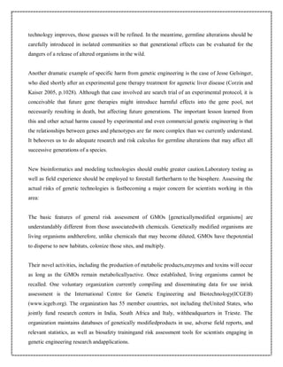 technology improves, those guesses will be refined. In the meantime, germline alterations should be
carefully introduced in isolated communities so that generational effects can be evaluated for the
dangers of a release of altered organisms in the wild.
Another dramatic example of specific harm from genetic engineering is the case of Jesse Gelsinger,
who died shortly after an experimental gene therapy treatment for agenetic liver disease (Corzin and
Kaiser 2005, p.1028). Although that case involved are search trial of an experimental protocol, it is
conceivable that future gene therapies might introduce harmful effects into the gene pool, not
necessarily resulting in death, but affecting future generations. The important lesson learned from
this and other actual harms caused by experimental and even commercial genetic engineering is that
the relationships between genes and phenotypes are far more complex than we currently understand.
It behooves us to do adequate research and risk calculus for germline alterations that may affect all
successive generations of a species.
New bioinformatics and modeling technologies should enable greater caution.Laboratory testing as
well as field experience should be employed to forestall furtherharm to the biosphere. Assessing the
actual risks of genetic technologies is fastbecoming a major concern for scientists working in this
area:
The basic features of general risk assessment of GMOs [geneticallymodified organisms] are
understandably different from those associatedwith chemicals. Genetically modified organisms are
living organisms andtherefore, unlike chemicals that may become diluted, GMOs have thepotential
to disperse to new habitats, colonize those sites, and multiply.
Their novel activities, including the production of metabolic products,enzymes and toxins will occur
as long as the GMOs remain metabolicallyactive. Once established, living organisms cannot be
recalled. One voluntary organization currently compiling and disseminating data for use inrisk
assessment is the International Centre for Genetic Engineering and Biotechnology(ICGEB)
(www.icgeb.org). The organization has 55 member countries, not including theUnited States, who
jointly fund research centers in India, South Africa and Italy, withheadquarters in Trieste. The
organization maintains databases of genetically modifiedproducts in use, adverse field reports, and
relevant statistics, as well as biosafety trainingand risk assessment tools for scientists engaging in
genetic engineering research andapplications.
 
