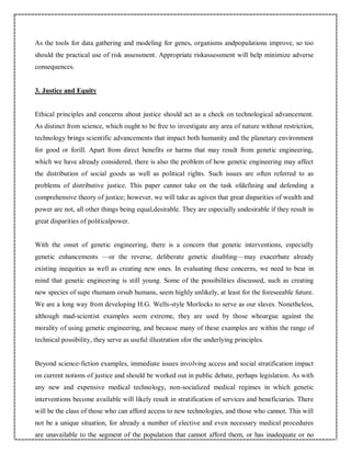 As the tools for data gathering and modeling for genes, organisms andpopulations improve, so too
should the practical use of risk assessment. Appropriate riskassessment will help minimize adverse
consequences.
3. Justice and Equity
Ethical principles and concerns about justice should act as a check on technological advancement.
As distinct from science, which ought to be free to investigate any area of nature without restriction,
technology brings scientific advancements that impact both humanity and the planetary environment
for good or forill. Apart from direct benefits or harms that may result from genetic engineering,
which we have already considered, there is also the problem of how genetic engineering may affect
the distribution of social goods as well as political rights. Such issues are often referred to as
problems of distributive justice. This paper cannot take on the task ofdefining and defending a
comprehensive theory of justice; however, we will take as agiven that great disparities of wealth and
power are not, all other things being equal,desirable. They are especially undesirable if they result in
great disparities of politicalpower.
With the onset of genetic engineering, there is a concern that genetic interventions, especially
genetic enhancements —or the reverse, deliberate genetic disabling—may exacerbate already
existing inequities as well as creating new ones. In evaluating these concerns, we need to bear in
mind that genetic engineering is still young. Some of the possibilities discussed, such as creating
new species of supe rhumans orsub humans, seem highly unlikely, at least for the foreseeable future.
We are a long way from developing H.G. Wells-style Morlocks to serve as our slaves. Nonetheless,
although mad-scientist examples seem extreme, they are used by those whoargue against the
morality of using genetic engineering, and because many of these examples are within the range of
technical possibility, they serve as useful illustration sfor the underlying principles.
Beyond science-fiction examples, immediate issues involving access and social stratification impact
on current notions of justice and should be worked out in public debate, perhaps legislation. As with
any new and expensive medical technology, non-socialized medical regimes in which genetic
interventions become available will likely result in stratification of services and beneficiaries. There
will be the class of those who can afford access to new technologies, and those who cannot. This will
not be a unique situation, for already a number of elective and even necessary medical procedures
are unavailable to the segment of the population that cannot afford them, or has inadequate or no
 
