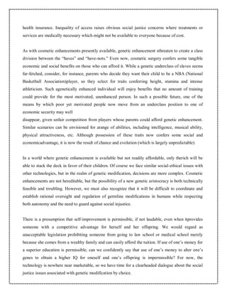 health insurance. Inequality of access raises obvious social justice concerns where treatments or
services are medically necessary which might not be available to everyone because of cost.
As with cosmetic enhancements presently available, genetic enhancement sthreaten to create a class
division between the “haves” and “have-nots.” Even now, cosmetic surgery confers some tangible
economic and social benefits on those who can afford it. While a genetic underclass of slaves seems
far-fetched, consider, for instance, parents who decide they want their child to be a NBA (National
Basketball Association)player, so they select for traits conferring height, stamina and intense
athleticism. Such agenetically enhanced individual will enjoy benefits that no amount of training
could provide for the most motivated, unenhanced person. In such a possible future, one of the
means by which poor yet motivated people now move from an underclass position to one of
economic security may well
disappear, given unfair competition from players whose parents could afford genetic enhancement.
Similar scenarios can be envisioned for arange of abilities, including intelligence, musical ability,
physical attractiveness, etc. Although possession of these traits now confers some social and
economicadvantage, it is now the result of chance and evolution (which is largely unpredictable).
In a world where genetic enhancement is available but not readily affordable, only therich will be
able to stack the deck in favor of their children. Of course we face similar social-ethical issues with
other technologies, but in the realm of genetic modification, decisions are more complex. Cosmetic
enhancements are not hereditable, but the possibility of a new genetic aristocracy is both technically
feasible and troubling. However, we must also recognize that it will be difficult to coordinate and
establish rational oversight and regulation of germline modifications in humans while respecting
both autonomy and the need to guard against social injustice.
There is a presumption that self-improvement is permissible, if not laudable, even when itprovides
someone with a competitive advantage for herself and her offspring. We would regard as
unacceptable legislation prohibiting someone from going to law school or medical school merely
because she comes from a wealthy family and can easily afford the tuition. If use of one’s money for
a superior education is permissible, can we confidently say that use of one’s money to alter one’s
genes to obtain a higher IQ for oneself and one’s offspring is impermissible? For now, the
technology is nowhere near marketable, so we have time for a clearheaded dialogue about the social
justice issues associated with genetic modification by choice.
 