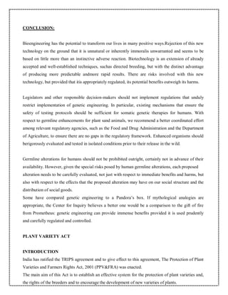 CONCLUSION:
Bioengineering has the potential to transform our lives in many positive ways.Rejection of this new
technology on the ground that it is unnatural or inherently immoralis unwarranted and seems to be
based on little more than an instinctive adverse reaction. Biotechnology is an extension of already
accepted and well-established techniques, suchas directed breeding, but with the distinct advantage
of producing more predictable andmore rapid results. There are risks involved with this new
technology, but provided that itis appropriately regulated, its potential benefits outweigh its harms.
Legislators and other responsible decision-makers should not implement regulations that unduly
restrict implementation of genetic engineering. In particular, existing mechanisms that ensure the
safety of testing protocols should be sufficient for somatic genetic therapies for humans. With
respect to germline enhancements for plant sand animals, we recommend a better coordinated effort
among relevant regulatory agencies, such as the Food and Drug Administration and the Department
of Agriculture, to ensure there are no gaps in the regulatory framework. Enhanced organisms should
berigorously evaluated and tested in isolated conditions prior to their release in the wild.
Germline alterations for humans should not be prohibited outright, certainly not in advance of their
availability. However, given the special risks posed by human germline alterations, each proposed
alteration needs to be carefully evaluated, not just with respect to immediate benefits and harms, but
also with respect to the effects that the proposed alteration may have on our social structure and the
distribution of social goods.
Some have compared genetic engineering to a Pandora’s box. If mythological analogies are
appropriate, the Center for Inquiry believes a better one would be a comparison to the gift of fire
from Prometheus: genetic engineering can provide immense benefits provided it is used prudently
and carefully regulated and controlled.
PLANT VARIETY ACT
INTRODUCTION
India has ratified the TRIPS agreement and to give effect to this agreement, The Protection of Plant
Varieties and Farmers Rights Act, 2001 (PPV&FRA) was enacted.
The main aim of this Act is to establish an effective system for the protection of plant varieties and,
the rights of the breeders and to encourage the development of new varieties of plants.
 