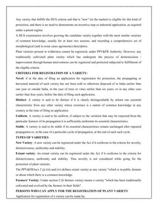 Any variety that fulfills the DUS criteria and that is "new" (in the market) is eligible for this kind of
protection, and there is no need to demonstrate an inventive step or industrial application, as required
under a patent regime.
A DUS examination involves growing the candidate variety together with the most similar varieties
of common knowledge, usually for at least two seasons, and recording a comprehensive set of
morphological (and in some cases agronomic) descriptors.
Plant varieties present in wilderness cannot be registered, under PPV&FR Authority. However, any
traditionally cultivated plant variety which has undergone the process of domestication /
improvement through human interventions can be registered and protected subjected to fulfillment of
the eligible criteria.
CRITERIA FOR REGISTRATION OF A VARIETY:
Novel: if at the date of filing an application for registration for protection, the propagating or
harvested material of such variety has not been sold or otherwise disposed of in India earlier than
one year or outside India, in the case of trees or vines earlier than six years, or in any other case
earlier than four years, before the date of filing such application.
Distinct: A variety is said to be distinct if it is clearly distinguishable by atleast one essential
characteristic from any other variety whose existence is a matter of common knowledge in any
country at the time of filing an application.
Uniform: A variety is said to be uniform, if subject to the variation that may be expected from the
particular features of its propagation it is sufficiently uniformin its essential characteristics.
Stable: A variety is said to be stable if its essential characteristics remain unchanged after repeated
propagation or, in the case of a particular cycle of propagation, at the end of each such cycle.
TYPES OF VARIETIES
New Variety: A new variety can be registered under the Act if it conforms to the criteria for novelty,
distinctiveness, uniformity and stability.
Extant variety: An extant variety can be registered under the Act if it conforms to the criteria for
distinctiveness, uniformity and stability. Thus novelty is not considered while going for the
protection of plant varieties.
The PPV&FRAu/s 2 (j) (iii) and (iv) defines extant variety as any variety "which is in public domain
or about which there is a common knowledge.
Farmers' Variety: Under section 2 (l) farmers variety means a variety "which has been traditionally
cultivated and evolved by the farmers in their fields".
PERSONS WHO CAN APPLY FOR THE REGISTRATION OF PLANT VARIETY
Application for registration of a variety can be made by:
 