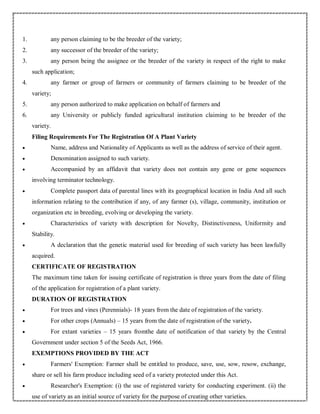 1. any person claiming to be the breeder of the variety;
2. any successor of the breeder of the variety;
3. any person being the assignee or the breeder of the variety in respect of the right to make
such application;
4. any farmer or group of farmers or community of farmers claiming to be breeder of the
variety;
5. any person authorized to make application on behalf of farmers and
6. any University or publicly funded agricultural institution claiming to be breeder of the
variety.
Filing Requirements For The Registration Of A Plant Variety
 Name, address and Nationality of Applicants as well as the address of service of their agent.
 Denomination assigned to such variety.
 Accompanied by an affidavit that variety does not contain any gene or gene sequences
involving terminator technology.
 Complete passport data of parental lines with its geographical location in India And all such
information relating to the contribution if any, of any farmer (s), village, community, institution or
organization etc in breeding, evolving or developing the variety.
 Characteristics of variety with description for Novelty, Distinctiveness, Uniformity and
Stability.
 A declaration that the genetic material used for breeding of such variety has been lawfully
acquired.
CERTIFICATE OF REGISTRATION
The maximum time taken for issuing certificate of registration is three years from the date of filing
of the application for registration of a plant variety.
DURATION OF REGISTRATION
 For trees and vines (Perennials)- 18 years from the date of registration of the variety.
 For other crops (Annuals) – 15 years from the date of registration of the variety.
 For extant varieties – 15 years fromthe date of notification of that variety by the Central
Government under section 5 of the Seeds Act, 1966.
EXEMPTIONS PROVIDED BY THE ACT
 Farmers' Exemption: Farmer shall be entitled to produce, save, use, sow, resow, exchange,
share or sell his farm produce including seed of a variety protected under this Act.
 Researcher's Exemption: (i) the use of registered variety for conducting experiment. (ii) the
use of variety as an initial source of variety for the purpose of creating other varieties.
 