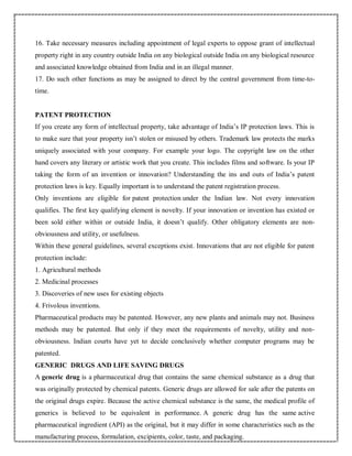 16. Take necessary measures including appointment of legal experts to oppose grant of intellectual
property right in any country outside India on any biological outside India on any biological resource
and associated knowledge obtained from India and in an illegal manner.
17. Do such other functions as may be assigned to direct by the central government from time-to-
time.
PATENT PROTECTION
If you create any form of intellectual property, take advantage of India’s IP protection laws. This is
to make sure that your property isn’t stolen or misused by others. Trademark law protects the marks
uniquely associated with your company. For example your logo. The copyright law on the other
hand covers any literary or artistic work that you create. This includes films and software. Is your IP
taking the form of an invention or innovation? Understanding the ins and outs of India’s patent
protection laws is key. Equally important is to understand the patent registration process.
Only inventions are eligible for patent protection under the Indian law. Not every innovation
qualifies. The first key qualifying element is novelty. If your innovation or invention has existed or
been sold either within or outside India, it doesn’t qualify. Other obligatory elements are non-
obviousness and utility, or usefulness.
Within these general guidelines, several exceptions exist. Innovations that are not eligible for patent
protection include:
1. Agricultural methods
2. Medicinal processes
3. Discoveries of new uses for existing objects
4. Frivolous inventions.
Pharmaceutical products may be patented. However, any new plants and animals may not. Business
methods may be patented. But only if they meet the requirements of novelty, utility and non-
obviousness. Indian courts have yet to decide conclusively whether computer programs may be
patented.
GENERIC DRUGS AND LIFE SAVING DRUGS
A generic drug is a pharmaceutical drug that contains the same chemical substance as a drug that
was originally protected by chemical patents. Generic drugs are allowed for sale after the patents on
the original drugs expire. Because the active chemical substance is the same, the medical profile of
generics is believed to be equivalent in performance. A generic drug has the same active
pharmaceutical ingredient (API) as the original, but it may differ in some characteristics such as the
manufacturing process, formulation, excipients, color, taste, and packaging.
 