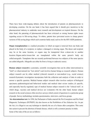 There have been wide-ranging debates about the introduction of patents on pharmaceuticals in
developing countries. On the one hand, it has been argued that it should give incentives to the
pharmaceutical industry to undertake more research and development on tropical diseases. On the
other hand, the patenting of pharmaceuticals has been criticised as raising human rights issues
regarding access to life-saving drugs. To others, patents have prevented access to cheap generic
versions of life-saving drugs which such countries badly need, such as for the HIV/AIDS pandemic.
Organ transplantation is a medical procedure in which an organ is removed from one body and
placed in the body of a recipient, to replace a damaged or missing organ. The donor and recipient
may be at the same location, or organs may be transported from a donor site to another
location. Organs and/or tissues that are transplanted within the same person's body are
called autografts. Transplants that are recently performed between two subjects of the same species
are called allografts. Allografts can either be from a living or cadaveric source.
Human subject research is systematic, scientific investigation that can be either interventional (a
"trial") or observational (no "test article") and involves human beings as research subjects. Human
subject research can be either medical (clinical) research or non-medical (e.g., social science)
research.Systematic investigation incorporates both the collection and analysis of data in order to
answer a specific question. Medical human subject research often involves analysis of biological
specimens, epidemiological and behavioral studies and medical chart review studies. (A specific,
and especially heavily regulated, type of medical human subject research is the "clinical trial", in
which drugs, vaccines and medical devices are evaluated.) On the other hand, human subject
research in the social sciences often involves surveys which consist of questions to a particular group
of people. Survey methodology includes questionnaires, interviews, and focus groups.
Sex determination test: In 1994, the Parliament of India enacted the Pre-Conception and Pre-Natal
Diagnostic Techniques (PCPNDT) Act also known as the Prohibition of Sex Selection Act. As per
the Act, it is illegal to use any technique to identify the sex of a foetus after conception. This came
into action to prevent the abortion of female fetuses, which is still a common practice in India.
Some of the rules of the act are as follows:
 