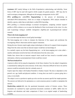 treatment. ART mainly belongs to the field of reproductive endocrinology and infertility. Some
forms of ART may be used with regard to fertile couples for genetic purpose . ART may also be
used in surrogacy arrangements, although not all surrogacy arrangements involve ART
DNA profiling (also called DNA fingerprinting) is the process of determining an
individual's DNA characteristics, which are as unique as fingerprints. DNA analysis intended to
identify a species, rather than an individual, is called DNA barcoding.
DNA profiling is a forensic technique in criminal investigations, comparing criminal suspects'
profiles to DNA evidence so as to assess the likelihood of their involvement in the crime. It is also
used in parentage testing,to establish immigration eligibility and in genealogical and medical
research.
What is the brain-mapping test?
It is a test that maps the brain to reveal 'guilty knowledge.'
The brain-mapping test is done to interpret the behaviour of the suspect and corroborate the
investigating officers' observation and the suspect's statements.
During the tests, forensic experts apply unique technologies to find out if a suspect's brain recognises
things from the crime scene that an innocent suspect would have no knowledge of.
In a nutshell, experts say the brain fingerprinting test -- as the brain-mapping test is also called --
matches information stored in the brain with information from the crime scene.
Studies have shown that an innocent suspect's brain would not have stored or recorded certain
information, which an actual perpetrator's brain would have stored
TheNarcoAnalysisTest:
A person is able to lie by using his imagination. In the Narco Analysis Test, the subject's imagination
is neutralised by making him semi-conscious. In this state, it becomes difficult for him to lie and his
answers would be restricted to facts he is already aware of.
Experts inject the subject with Sodium Pentothal or Sodium Amytal. The dose is dependent on the
person's sex, age, health and physical condition. A wrong dose can result in a person going into a
coma, or even death.
The subject is not in a position to speak up on his own but can answer specific but simple questions.
The answers are believed to be spontaneous as a semi-conscious person is unable to manipulate the
answers.
Handwriting analysis falls into the questioned documents section of forensic science. These
documents are examined by expert questioned documents examiners or QDEs. QDEs look for
forgeries and alterations and make comparisons if there is an original sample of handwriting
available.
 