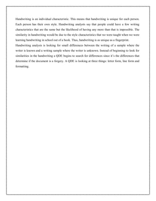 Handwriting is an individual characteristic. This means that handwriting is unique for each person.
Each person has their own style. Handwriting analysts say that people could have a few writing
characteristics that are the same but the likelihood of having any more than that is impossible. The
similarity in handwriting would be due to the style characteristics that we were taught when we were
learning handwriting in school out of a book. Thus, handwriting is as unique as a fingerprint.
Handwriting analysis is looking for small differences between the writing of a sample where the
writer is known and a writing sample where the writer is unknown. Instead of beginning to look for
similarities in the handwriting a QDE begins to search for differences since it’s the differences that
determine if the document is a forgery. A QDE is looking at three things: letter form, line form and
formatting.
 