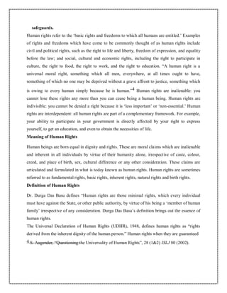 safeguards.
Human rights refer to the ‘basic rights and freedoms to which all humans are entitled.’ Examples
of rights and freedoms which have come to be commonly thought of as human rights include
civil and political rights, such as the right to life and liberty, freedom of expression, and equality
before the law; and social, cultural and economic rights, including the right to participate in
culture, the right to food, the right to work, and the right to education. “A human right is a
universal moral right, something which all men, everywhere, at all times ought to have,
something of which no one may be deprived without a grave affront to justice, something which
is owing to every human simply because he is human.”4 Human rights are inalienable: you
cannot lose these rights any more than you can cease being a human being. Human rights are
indivisible: you cannot be denied a right because it is ‘less important’ or ‘non-essential.’ Human
rights are interdependent: all human rights are part of a complementary framework. For example,
your ability to participate in your government is directly affected by your right to express
yourself, to get an education, and even to obtain the necessities of life.
Meaning of Human Rights
Human beings are born equal in dignity and rights. These are moral claims which are inalienable
and inherent in all individuals by virtue of their humanity alone, irrespective of caste, colour,
creed, and place of birth, sex, cultural difference or any other consideration. These claims are
articulated and formulated in what is today known as human rights. Human rights are sometimes
referred to as fundamental rights, basic rights, inherent rights, natural rights and birth rights.
Definition of Human Rights
Dr. Durga Das Basu defines “Human rights are those minimal rights, which every individual
must have against the State, or other public authority, by virtue of his being a ‘member of human
family’ irrespective of any consideration. Durga Das Basu’s definition brings out the essence of
human rights.
The Universal Declaration of Human Rights (UDHR), 1948, defines human rights as “rights
derived from the inherent dignity of the human person.” Human rights when they are guaranteed
4 S. Augender, “Questioning the Universality of Human Rights”, 28 (1&2) ISLJ 80 (2002).
 