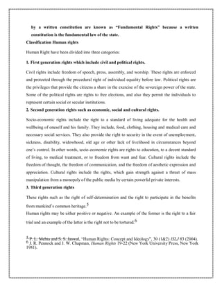 by a written constitution are known as “Fundamental Rights” because a written
constitution is the fundamental law of the state.
Classification Human rights
Human Right have been divided into three categories:
1. First generation rights which include civil and political rights.
Civil rights include freedom of speech, press, assembly, and worship. These rights are enforced
and protected through the procedural right of individual equality before law. Political rights are
the privileges that provide the citizens a share in the exercise of the sovereign power of the state.
Some of the political rights are rights to free elections, and also they permit the individuals to
represent certain social or secular institutions.
2. Second generation rights such as economic, social and cultural rights.
Socio-economic rights include the right to a standard of living adequate for the health and
wellbeing of oneself and his family. They include, food, clothing, housing and medical care and
necessary social services. They also provide the right to security in the event of unemployment,
sickness, disability, widowhood, old age or other lack of livelihood in circumstances beyond
one’s control. In other words, socio-economic rights are rights to education, to a decent standard
of living, to medical treatment, or to freedom from want and fear. Cultural rights include the
freedom of thought, the freedom of communication, and the freedom of aesthetic expression and
appreciation. Cultural rights include the rights, which gain strength against a threat of mass
manipulation from a monopoly of the public media by certain powerful private interests.
3. Third generation rights
These rights such as the right of self-determination and the right to participate in the benefits
from mankind’s common heritage.5
Human rights may be either positive or negative. An example of the former is the right to a fair
trial and an example of the latter is the right not to be tortured.6
5 P. L. Mehta and S. S. Jaswal, “Human Rights: Concept and Ideology”, 30 (1&2) ISLJ 83 (2004).
6 J. R. Pennock and J. W. Chapman, Human Rights 19-22 (New York University Press, New York
1981).
 