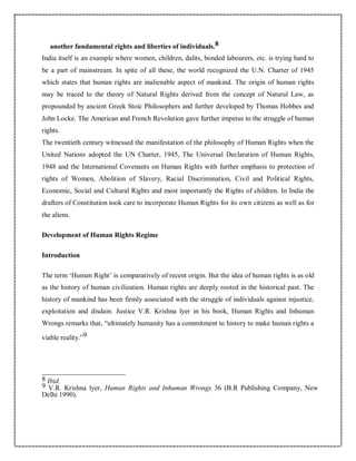another fundamental rights and liberties of individuals.8
India itself is an example where women, children, dalits, bonded labourers, etc. is trying hard to
be a part of mainstream. In spite of all these, the world recognized the U.N. Charter of 1945
which states that human rights are inalienable aspect of mankind. The origin of human rights
may be traced to the theory of Natural Rights derived from the concept of Natural Law, as
propounded by ancient Greek Stoic Philosophers and further developed by Thomas Hobbes and
John Locke. The American and French Revolution gave further impetus to the struggle of human
rights.
The twentieth century witnessed the manifestation of the philosophy of Human Rights when the
United Nations adopted the UN Charter, 1945, The Universal Declaration of Human Rights,
1948 and the International Covenants on Human Rights with further emphasis to protection of
rights of Women, Abolition of Slavery, Racial Discrimination, Civil and Political Rights,
Economic, Social and Cultural Rights and most importantly the Rights of children. In India the
drafters of Constitution took care to incorporate Human Rights for its own citizens as well as for
the aliens.
Development of Human Rights Regime
Introduction
The term ‘Human Right’ is comparatively of recent origin. But the idea of human rights is as old
as the history of human civilization. Human rights are deeply rooted in the historical past. The
history of mankind has been firmly associated with the struggle of individuals against injustice,
exploitation and disdain. Justice V.R. Krishna lyer in his book, Human Rights and Inhuman
Wrongs remarks that, “ultimately humanity has a commitment to history to make human rights a
viable reality.”9
8 Ibid.
9 V.R. Krishna lyer, Human Rights and Inhuman Wrongs 36 (B.R Publishing Company, New
Delhi 1990).
 