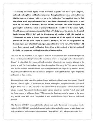 The history of human rights covers thousands of years and draws upon religious,
cultural, philosophical and legal developments throughout the recorded history. It seems
that the concept of human rights is as old as the civilization. This is evident from the fact
that almost at all stages of mankind there have been a human rights documents in one
form or the other in existence. Several ancient documents and later religious and
philosophies included a variety of concepts that may be considered to be human rights.
Notable among such documents are the Edicts of Ashoka issued by Ashoka the Great of
India between 272-231 BC and the Constitution of Medina of 622 AD, drafted by
Mohammad to mark a formal agreement between all of the significant tribes and
families of Yathrib (later known as Medina). However, the idea for the protection of
human rights grew after the tragic experiences of the two world wars. Prior to the world
war, there was not much codification done either at the national or the international
levels for the protection and implementation of human rights.
The roots for the protection of the rights of man can be traced as far back as to the Babylonian
laws. The Babylonian King ‘Hammurabi’ issued a set of laws to his people called ‘Hammurabi’s
Codes.’ It established fair wages, offered protection of property and required charges to be
proved at trial. The Assyrian Laws, the Hittite laws and the Dharma of the Vedic period, in India
also devised different sets of standards by which rights of one was respected by another. All the
major religions of the world have a humanist perspective that supports human rights despite the
differences in their content.
Human rights are also rooted in ancient thought and in the philosophical concepts of ‘Natural
law and ‘Natural Rights.’ A few Greek and Roman philosophers recognised the idea of Natural
Rights. Plato (427-348 BC) was one of the earliest thinkers to advocate a universal standard of
ethical conduct. According to the Roman jurist Ulpian, natural law was that “which nature and
the State assures to all human being.” This meant that foreigners must be treated in the same
way as one deals with one’s compatriots. It also implied conducting of wars in a civilized
manner.
The Republic (400 BC) proposed the idea of universal truths that should be recognised by all.
Aristotle (384-322 B.C) wrote in Politics that justice, virtue and rights change in accordance with
different kinds of institutions and circumstances. Cicero (106-43 KC), a Roman statesman, laid
 