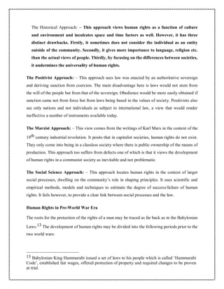 The Historical Approach: – This approach views human rights as a function of culture
and environment and inculcates space and time factors as well. However, it has three
distinct drawbacks. Firstly, it sometimes does not consider the individual as an entity
outside of the community. Secondly, it gives more importance to language, religion etc.
than the actual views of people. Thirdly, by focusing on the differences between societies,
it undermines the universality of human rights.
The Positivist Approach: – This approach sees law was enacted by an authoritative sovereign
and deriving sanction from coercion. The main disadvantage here is laws would not stem from
the will of the people but from that of the sovereign. Obedience would be more easily obtained if
sanction came not from force but from laws being based in the values of society. Positivists also
see only nations and not individuals as subject to international law, a view that would render
ineffective a number of instruments available today.
The Marxist Approach: – This view comes from the writings of Karl Marx in the context of the
19th century industrial revolution. It posits that in capitalist societies, human rights do not exist.
They only come into being in a classless society where there is public ownership of the means of
production. This approach too suffers from defects one of which is that it views the development
of human rights in a communist society as inevitable and not problematic.
The Social Science Approach: – This approach locates human rights in the context of larger
social processes, dwelling on the community’s role in shaping principles. It uses scientific and
empirical methods, models and techniques to estimate the degree of success/failure of human
rights. It fails however, to provide a clear link between social processes and the law.
Human Rights in Pre-World War Era
The roots for the protection of the rights of a man may be traced as far back as in the Babylonian
Laws.13 The development of human rights may be divided into the following periods prior to the
two world wars:
13 Babylonian King Hammurabi issued a set of laws to his people which is called ‘Hammurabi
Code’, established fair wages, offered protection of property and required changes to be proven
at trial.
 