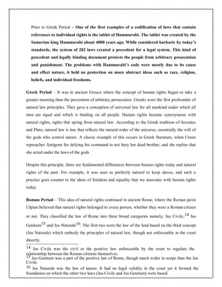 Prior to Greek Period – One of the first examples of a codification of laws that contain
references to individual rights is the tablet of Hammurabi. The tablet was created by the
Sumerian king Hammurabi about 4000 years ago. While considered barbaric by today’s
standards, the system of 282 laws created a precedent for a legal system. This kind of
precedent and legally binding document protects the people from arbitrary prosecution
and punishment. The problems with Hammurabi’s code were mostly due to its cause
and effect nature, it held no protection on more abstract ideas such as race, religion,
beliefs, and individual freedoms.
Greek Period – It was in ancient Greece where the concept of human rights began to take a
greater meaning than the prevention of arbitrary persecution. Greeks were the first profounder of
natural law principles. They gave a conception of universal law for all mankind under which all
men are equal and which is binding on all people. Human rights became synonymous with
natural rights, rights that spring from natural law. According to the Greek tradition of Socrates
and Plato, natural law is law that reflects the natural order of the universe, essentially the will of
the gods who control nature. A classic example of this occurs in Greek literature, when Creon
reproaches Antigone for defying his command to not bury her dead brother, and she replies that
she acted under the laws of the gods
Despite this principle, there are fundamental differences between human rights today and natural
rights of the past. For example, it was seen as perfectly natural to keep slaves, and such a
practice goes counter to the ideas of freedom and equality that we associate with human rights
today.
Roman Period – This idea of natural rights continued in ancient Rome, where the Roman jurist
Ulpian believed that natural rights belonged to every person, whether they were a Roman citizen
or not. They classified the law of Rome into three broad categories namely; Jus Civile,14 Jus
Genitum15 and Jus Naturale16. The first two were the law of the land based on the third concept
(Jus Naturale) which embody the principles of natural law, though not enforceable in the court
directly.
14 Jus Civile was the civil or the positive law enforceable by the court to regulate the
relationship between the Roman citizens themselves.
15 Jus Genitum was a part of the positive law of Rome, though much wider in scope than the Jus
Civile.
16 Jus Naturale was the law of nature. It had no legal validity in the court yet it formed the
foundation on which the other two laws (Jus Civile and Jus Genitum) were based.
 