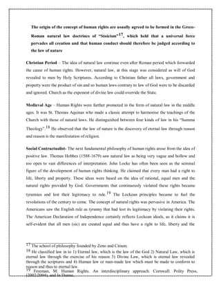 The origin of the concept of human rights are usually agreed to be formed in the Greco-
Roman natural law doctrines of “Stoicism”17, which held that a universal force
pervades all creation and that human conduct should therefore be judged according to
the law of nature
Christian Period – The idea of natural law continue even after Roman period which forwarded
the cause of human rights. However, natural law, at this stage was considered as will of God
revealed to men by Holy Scriptures. According to Christian father all laws, government and
property were the product of sin and so human laws contrary to law of God were to be discarded
and ignored. Church as the exponent of divine law could override the State.
Medieval Age – Human Rights were further promoted in the form of natural law in the middle
ages. It was St. Thomas Aquinas who made a classic attempt to harmonise the teachings of the
Church with those of natural laws. He distinguished between four kinds of law in his “Summa
Theology”.18 He observed that the law of nature is the discovery of eternal law through reason
and reason is the manifestation of religion.
Social Contractualist- The next fundamental philosophy of human rights arose from the idea of
positive law. Thomas Hobbes (1588-1679) saw natural law as being very vague and hollow and
too open to vast differences of interpretation. John Locke has often been seen as the seminal
figure of the development of human rights thinking. He claimed that every man had a right to
life, liberty and property. These ideas were based on the idea of rational, equal men and the
natural rights provided by God. Governments that continuously violated these rights became
tyrannies and lost their legitimacy to rule.19 The Lockean principles became to fuel the
revolutions of the century to come. The concept of natural rights was pervasive in America. The
Americans saw the English rule as tyranny that had lost its legitimacy by violating their rights.
The American Declaration of Independence certainly reflects Lockean ideals, as it claims it is
self-evident that all men (sic) are created equal and thus have a right to life, liberty and the
17 The school of philosophy founded by Zeno and Citium.
18 He classified law in to 1) Eternal law, which is the law of the God 2) Natural Law, which is
eternal law through the exercise of his reason 3) Divine Law, which is eternal law revealed
through the scriptures and 4) Human law or man-made law which must be made to conform to
reason and thus to eternal law.
19 Freeman, M: Human Rights. An interdisciplinary approach. Cornwall: Polity Press,
(2002/2004), and In Dunne,
 