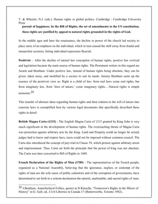 T. & Wheeler, N.J. (eds.): Human rights in global politics. Cambridge : Cambridge University
Press
pursuit of happiness. In the Bill of Rights, the set of amendments to the US constitution,
these rights are justified by appeal to natural rights grounded in the rights of God.
In the middle ages and later the renaissance, the decline in power of the church led society to
place more of an emphasis on the individual, which in turn caused the shift away from feudal and
monarchist societies, letting individual expression flourish.
Positivist – After the decline of natural law conception of human rights, positive law evolved
and legislation became the main source of human rights. The Prominent writers in this regard are
Austin and Bentham. Under positive law, instead of human rights being absolute, they can be
given, taken away, and modified by a society to suit its needs. Jeremy Bentham sums up the
essence of the positivist view as: Right is a child of law; from real laws come real rights, but
from imaginary law, from ‘laws of nature,’ come imaginary rights….Natural rights is simple
nonsense.20
This transfer of abstract ideas regarding human rights and their relation to the will of nature into
concrete laws is exemplified best by various legal documents that specifically described these
rights in detail:
British Magna Carta (1215) - The English Magna Carta of 1215 granted by King John is very
much significant in the development of human rights. The overreaching theme of Magna Carta
was protection against arbitrary acts by the King. Land and Property could no longer be seized,
judges had to know and respect laws, taxes could not be imposed without common council. The
Carta also introduced the concept of jury trial in Clause 39, which protect against arbitrary arrest
and imprisonment. Thus, Carta set forth the principle that the power of king was not absolute.
The Carta was later converted to Bill of Rights in 1689.
French Declaration of the Rights of Man (1789) - The representatives of the French people,
organized as a National Assembly, believing that the ignorance, neglect, or contempt of the
rights of man are the sole cause of public calamities and of the corruption of governments, have
determined to set forth in a solemn declaration the natural, unalienable, and sacred rights of man,
20 J.Bentham, Anarchichical Follies, quotes in N.Kinsella, “Tomorrow's Rights in the Mirror of
History” in G. Gall, ed., Civil Liberties in Canada 17 (Butterworths, Toronto 1982)..
 