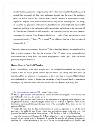 in order that this declaration, being constantly before all the members of the Social body, shall
remind them continually of their rights and duties; in order that the acts of the legislative
power, as well as those of the executive power, may be compared at any moment with the
objects and purposes of all political institutions and may thus be more respected, and, lastly,
in order that the grievances of the citizens, based hereafter upon simple and incontestable
principles, shall tend to the maintenance of the constitution and redound to the happiness of
all. Therefore the National Assembly recognizes and proclaims, in the presence and under the
auspices of the Supreme Being. Under the Declaration,21 rights of men and citizens includes
guarantee of equality,22 liberty,23 free speech24 and laid down that law is the expression of
the general will.25
These apart, there are various other documents26 also reflected the ideas of human rights which
helps in its development. In fact, since the beginning of the 19th century it was recognised in the
constitutional law o many States that human beings possess certain rights. Worth of human
personality began to be realised.
Human Rights in Post-World Wars Era
Earlier, human beings as such had no rights under the traditional international law, which was
defined as the law which govern relations between States. This theory about the nature of
international law had a number of consequences as far as individual is concerned like treatment
of the individual was limited to the domestic jurisdiction of each State and Stateless person does
not enjoyed any protection under traditional international law. However, this theory had
21 See http://avalon.law.yale.edu/18th _century/rights of.asp.
22 Article 1 provides that men are born and remain free and equal in rights. Social distinctions
may be founded only upon the general good.
23 Article 4 provides that liberty consists in the freedom to do everything which injures no one
else; hence the exercise of the natural rights of each man has no limits except those which assure
to the other members of the society the enjoyment of the same rights. These limits can only be
determined by law.
24 Article 11 stated that the free communication of ideas and opinions is one of the most
precious of the rights of man. Every citizen may, accordingly, speak, write, and print with
freedom, but shall be responsible for such abuses of this freedom as shall be defined by law.
25 Law is the expression of the general will. Every citizen has a right to participate personally, or
through his representative, in its foundation. It must be the same for all, whether it protects or
punishes. All citizens, being equal in the eyes of the law, are equally eligible to all dignities and
 
