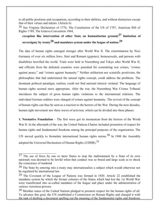 to all public positions and occupations, according to their abilities, and without distinction except
that of their virtues and talents. (Article 6)
26 See Virginia Declaration of 1776, The Constitution of the US of 1787, American Bill of
Rights 1789, The Geneva Convention 1864,
exception like intervention of other State on humanitarian ground,27 limitation of
sovereignty by treaty28 and mandates system under the league of nation.29
The idea of human rights emerged stronger after World War II. The extermination by Nazi
Germany of over six million Jews, Sinti and Romani (gypsies), homosexuals, and persons with
disabilities horrified the world. Trials were held in Nuremberg and Tokyo after World War II,
and officials from the defeated countries were punished for committing war crimes, “crimes
against peace,” and “crimes against humanity.” Neither utilitarism nor scientific positivism, the
philosophies that had undermined the natural rights concept, could address the problems. The
dominant political paradigm, realism, could not find national interest violated. The language of
human rights seemed more appropriate. After the war, the Nuremberg War Crimes Tribunal
introduces the subject of gross human rights violations to the international relations. The
individual German soldiers were charged of crimes against humanity. The revival of the concept
of human rights can thus be seen as a reaction to the horrors of the War. During the next decades,
human right movement saw three waves of activism, which can be divided into three phases:
1. Normative Foundation – The first wave got its momentum from the horrors of the World
War II. In the aftermath of the war, the United Nations Charter included promotion of respect for
human rights and fundamental freedoms among the principal purposes of the organization. The
UN moved quickly to formulate international human rights norms.30 In 1948 the Assembly
adopted the Universal Declaration of Human Rights (UDHR).31
27 The use of force by one or more States to stop the maltreatment by a State of its own
nationals was deemed to be lawful when that conduct was so brutal and large scale as to shock
the conscience of mankind
28 The State by entering into a treaty may internationalize a subject which would otherwise not
be regulated by international law
29 The Covenant of the League of Nations was formed in 1920. Article 22 established the
mandates system by which the former colonies of the States which had lost the 1st World War
were transformed into so-called mandates of the league and place under the administration of
various victorious powers.
30 Member states of the United Nations pledged to promote respect for the human rights of all.
To advance this goal, the UN established a Commission on Human Rights and charged it with
the task of drafting a document spelling out the meaning of the fundamental rights and freedoms
 