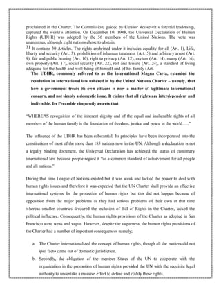 proclaimed in the Charter. The Commission, guided by Eleanor Roosevelt’s forceful leadership,
captured the world’s attention. On December 10, 1948, the Universal Declaration of Human
Rights (UDHR) was adopted by the 56 members of the United Nations. The vote was
unanimous, although eight nations chose to abstain.
31 It contains 30 Articles. The rights enshrined under it includes equality for all (Art. 1), Life,
liberty and security (Art. 3), prohibition of inhuman treatment (Art. 5) and arbitrary arrest (Art.
9), fair and public hearing (Art. 10), right to privacy (Art. 12), asylum (Art. 14), marry (Art. 16),
own property (Art. 17), social security (Art. 22), rest and leisure (Art. 24), a standard of living
adequate for the health and well-being of himself and of his family (Art.
The UDHR, commonly referred to as the international Magna Carta, extended the
revolution in international law ushered in by the United Nations Charter – namely, that
how a government treats its own citizens is now a matter of legitimate international
concern, and not simply a domestic issue. It claims that all rights are interdependent and
indivisible. Its Preamble eloquently asserts that:
“WHEREAS recognition of the inherent dignity and of the equal and inalienable rights of all
members of the human family is the foundation of freedom, justice and peace in the world…..”
The influence of the UDHR has been substantial. Its principles have been incorporated into the
constitutions of most of the more than 185 nations now in the UN. Although a declaration is not
a legally binding document, the Universal Declaration has achieved the status of customary
international law because people regard it “as a common standard of achievement for all people
and all nations.”
During that time League of Nations existed but it was weak and lacked the power to deal with
human rights issues and therefore it was expected that the UN Charter shall provide an effective
international systems for the protection of human rights but this did not happen because of
opposition from the major problems as they had serious problems of their own at that time
whereas smaller countries favoured the inclusion of Bill of Rights in the Charter, lacked the
political influence. Consequently, the human rights provisions of the Charter as adopted in San
Francisco were weak and vague. However, despite the vagueness, the human rights provisions of
the Charter had a number of important consequences namely;
a. The Charter internationalized the concept of human rights, though all the matters did not
ipso facto come out of domestic jurisdiction.
b. Secondly, the obligation of the member States of the UN to cooperate with the
organization in the promotion of human rights provided the UN with the requisite legal
authority to undertake a massive effort to define and codify these rights.
 