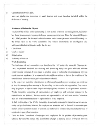 x) General administration dept.
were not discharging sovereign or regal function and were therefore included within the
definition of industry.
Settlement of Industrial Dispute
To protect the interest of the community as well as that of labour and management, legislature
has found it necessary to intervene in labour management relations. Thus, the Industrial Disputes
Act , 1947 provides for the constitution of various authorities to preserve industrial harmony. At
the lowest level is the works committee. The various machineries for investigation and
settlement of industrial disputes under the Act are:
i) Conciliation
ii) Court of Inquiry
iii) Adjudication
iv) Voluntary arbitration
Work Committee
The institution of work committee was introduced in 1947 under the Industrial Disputes Act
1947, to promote measures for securing and preserving amity and good relations between
employers and workmen. It was meant to create a sense of partnership or comradeship between
employers and workmen. It is concerned with problems arising in day to day working of the
establishment and to ascertain grievances of the workmen.
• In the case of any industrial establishment in which one hundred or more workmen are employed
or have been employed on any day in the preceding twelve months, the appropriate Government
may by general or special order require the employer to constitute in the prescribed manner a
Works Committee consisting of representatives of employers and workmen engaged in the
establishment so however, that the number of representatives of workmen on the Committee
shall not be less than the number of representatives of the employer.
• It shall be the duty of the Works Committee to promote measures for securing and preserving
amity and good relations between the employer and workmen and, to that end to comment upon
matters of their common interest or concern and endeavor to compose any material difference of
opinion in respect of such matters.
• There are Joint Committees of employers and employees for the purpose of promoting good
relations between the parties. The Committees attempt to remove causes of friction between
 