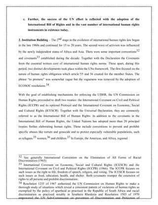 c. Further, the success of the UN effort is reflected with the adoption of the
International Bill of Rights and in the vast number of international human rights
instruments in existence today.
2. Institution Building – The 2nd stage in the evolution of international human rights law began
in the late 1960s and continued for 15 to 20 years. The second wave of activism was influenced
by the newly independent states of Africa and Asia. There were some important conventions32
and covenants33 established during the decade: Together with the Declaration the Covenants
form the essential written core of international human rights norms. These apart, during this
period, two distinct developments took place within the UNs framework. The first focused on the
nature of human rights obligation which article 55 and 56 created for the member States. The
phrase “to promote” was somewhat vague but the vagueness was removed by the adoption of
ECOSOC resolutions.34
With the goal of establishing mechanisms for enforcing the UDHR, the UN Commission on
Human Rights proceeded to draft two treaties: the International Covenant on Civil and Political
Rights (ICCPR) and its optional Protocol and the International Covenant on Economic, Social
and Cultural Rights (ICESCR). Together with the Universal Declaration, they are commonly
referred to as the International Bill of Human Rights. In addition to the covenants in the
International Bill of Human Rights, the United Nations has adopted more than 20 principal
treaties further elaborating human rights. These include conventions to prevent and prohibit
specific abuses like torture and genocide and to protect especially vulnerable populations, such
as refugees,35 women,36 and children.37 In Europe, the Americas, and Africa, regional
32 See generally International Convention on the Elimination of All Forms of Racial
Discrimination (1965)
33 International Covenant on Economic, Social and Cultural Rights (ICESCR) and the
International Covenant on Civil and Political Rights (ICCPR) (1966). The ICCPR focuses on
such issues as the right to life, freedom of speech, religion, and voting. The ICESCR focuses on
such issues as food, education, health, and shelter. Both covenants trumpet the extension of
rights to all persons and prohibit discrimination.
34 Resolution 1235 of 1967 authorized the UN Commission on Human Rights to make a
thorough study of situations which reveal a consistent pattern of violations of human rights as
exemplied by the policy of apartheid as practised in the Republic of South Africa and racial
discrimination as practised notably in Southern Rhodesia and Resolution 1503 of 1970
empowered the UN Sub-Commission on prevention of Discrimination and Protection of
 